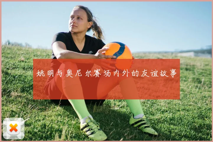 姚明与奥尼尔赛场内外的友谊故事
