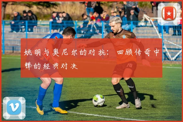 姚明与奥尼尔的对抗:回顾传奇中锋的经典对决