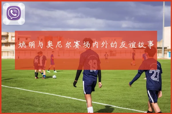 姚明与奥尼尔赛场内外的友谊故事